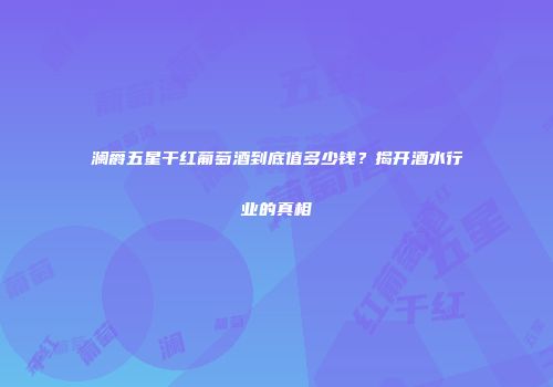 澜爵五星干红葡萄酒到底值多少钱？揭开酒水行业的真相