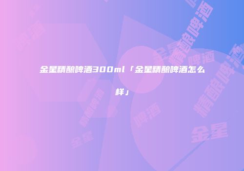 金星精酿啤酒300ml「金星精酿啤酒怎么样」
