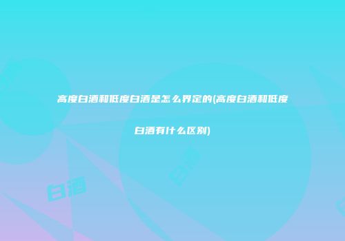高度白酒和低度白酒是怎么界定的(高度白酒和低度白酒有什么区别)