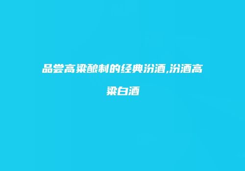 品尝高粱酿制的经典汾酒,汾酒高粱白酒