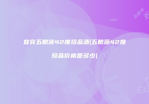 宜宾五粮液42度珍品酒(五粮源42度珍品价格是多少)