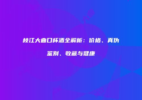枝江大曲口杯酒全解析：价格、真伪鉴别、收藏与健康