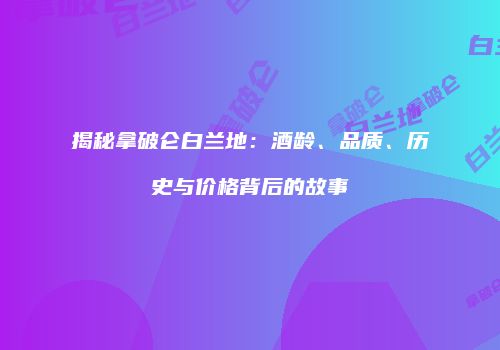 揭秘拿破仑白兰地：酒龄、品质、历史与价格背后的故事