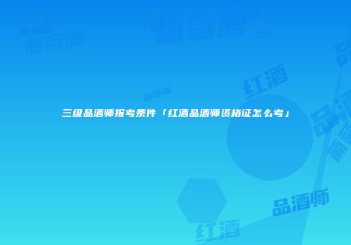 三级品酒师报考条件「红酒品酒师资格证怎么考」