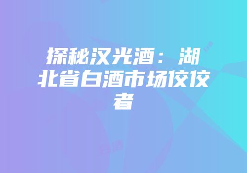 探秘汉光酒：湖北省白酒市场佼佼者
