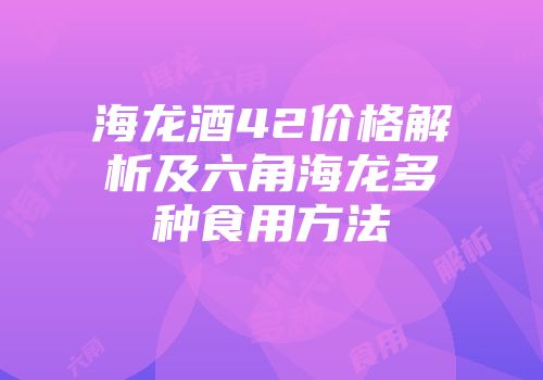 海龙酒42价格解析及六角海龙多种食用方法