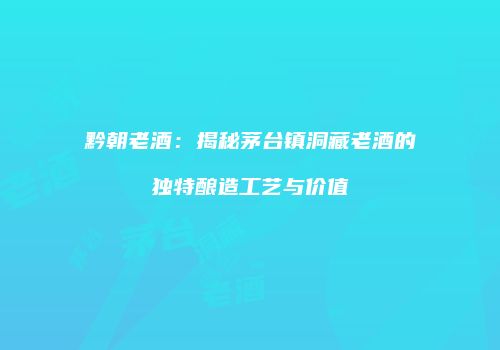 黔朝老酒：揭秘茅台镇洞藏老酒的独特酿造工艺与价值