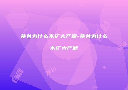 茅台为什么不扩大产量-茅台为什么不扩大产能