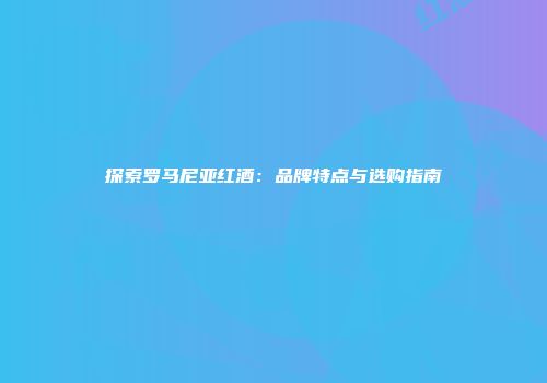 探索罗马尼亚红酒：品牌特点与选购指南