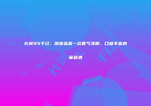 长城95干红：深度品鉴一款香气浓郁、口感丰富的葡萄酒