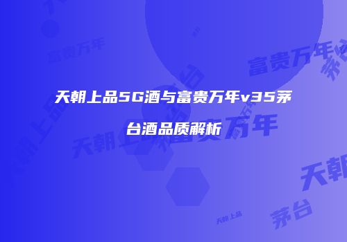 天朝上品5G酒与富贵万年v35茅台酒品质解析