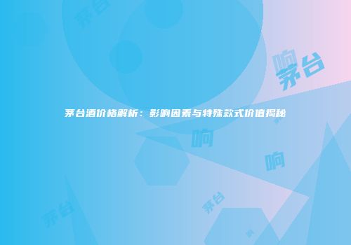 茅台酒价格解析：影响因素与特殊款式价值揭秘