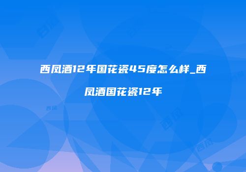 西凤酒12年国花瓷45度怎么样_西凤酒国花瓷12年