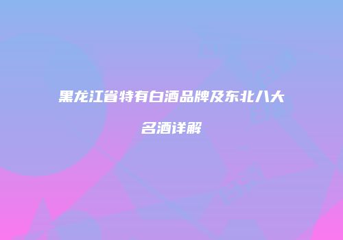 黑龙江省特有白酒品牌及东北八大名酒详解