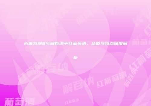 长城特酿6年解百纳干红葡萄酒：品质与特点深度解析