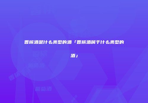香槟酒是什么类型的酒「香槟酒属于什么类型的酒」