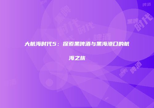 大航海时代5：探索黑啤酒与黑海港口的航海之旅