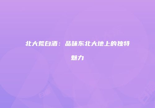 北大荒白酒：品味东北大地上的独特魅力