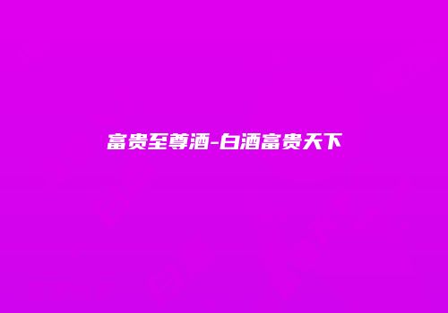 富贵至尊酒-白酒富贵天下