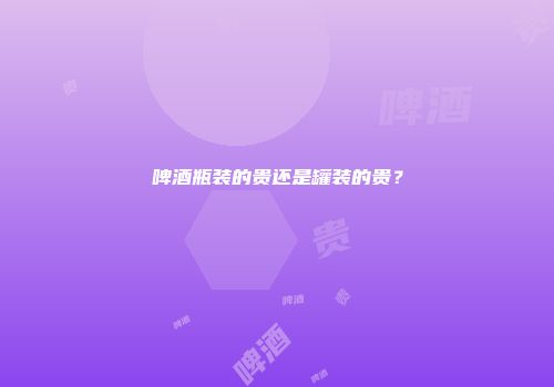 啤酒瓶装的贵还是罐装的贵？