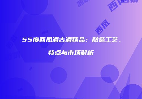 55度西凤酒古酒精品：酿造工艺、特点与市场解析