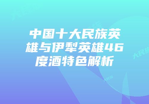 中国十大民族英雄与伊犁英雄46度酒特色解析