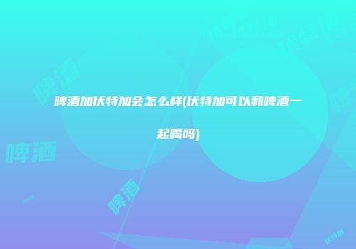 啤酒加伏特加会怎么样(伏特加可以和啤酒一起喝吗)