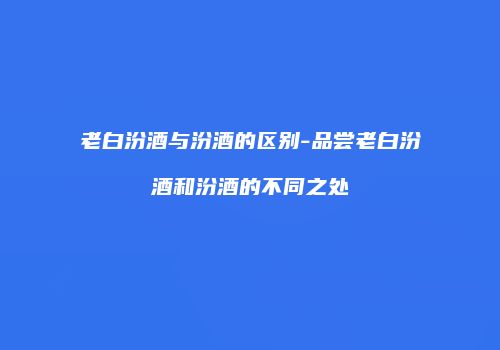 老白汾酒与汾酒的区别-品尝老白汾酒和汾酒的不同之处