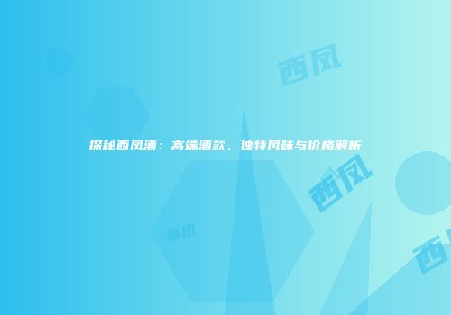探秘西凤酒：高端酒款、独特风味与价格解析