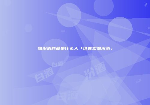 喝汾酒的都是什么人「谁喜欢喝汾酒」