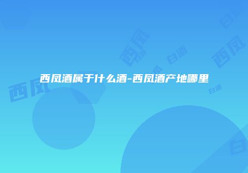 西凤酒属于什么酒-西凤酒产地哪里