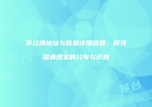 茅台酒地址与信息详细梳理：探寻国酒瑰宝的分布与识别