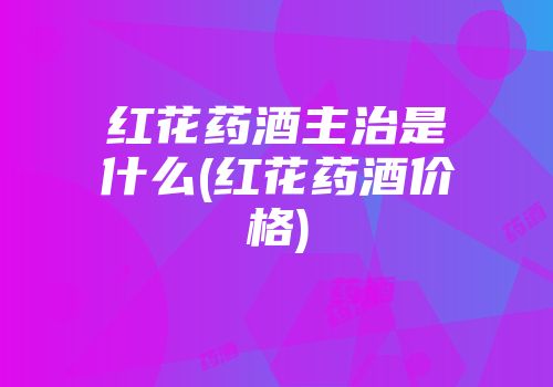 红花药酒主治是什么(红花药酒价格)