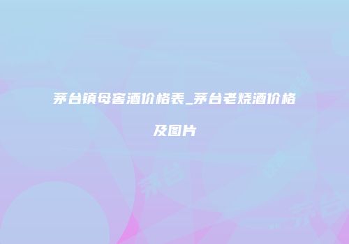 茅台镇母窖酒价格表_茅台老烧酒价格及图片