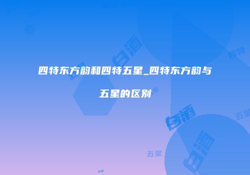 四特东方韵和四特五星_四特东方韵与五星的区别