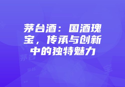 茅台酒：国酒瑰宝，传承与创新中的独特魅力