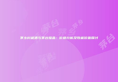 茅乡村藏酒与茅台珍品：价格分析及收藏价值探讨