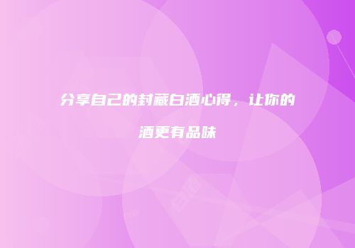 分享自己的封藏白酒心得，让你的酒更有品味