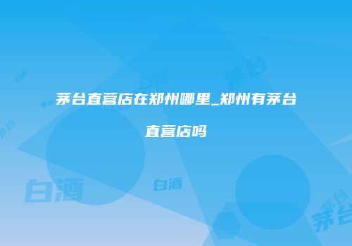茅台直营店在郑州哪里_郑州有茅台直营店吗