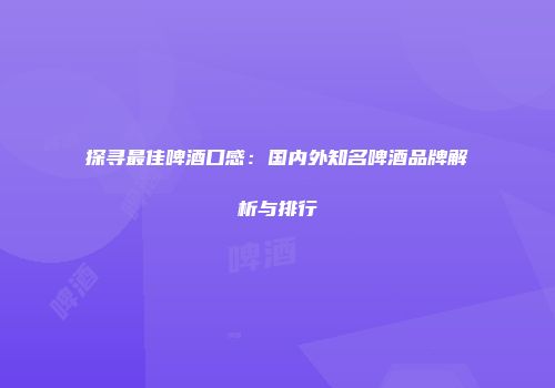 探寻最佳啤酒口感：国内外知名啤酒品牌解析与排行