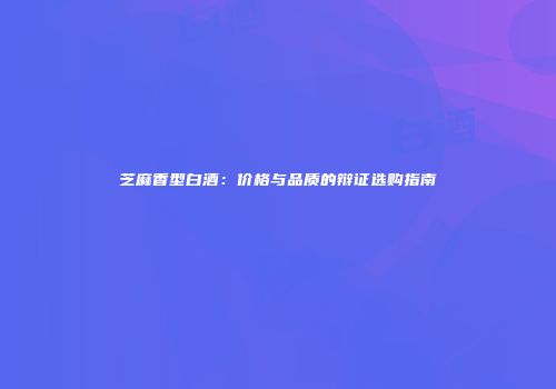 芝麻香型白酒：价格与品质的辩证选购指南