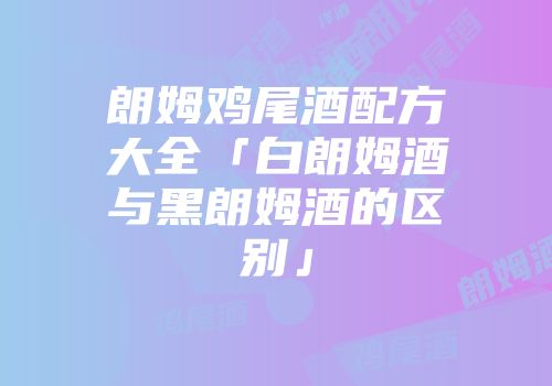 朗姆鸡尾酒配方大全「白朗姆酒与黑朗姆酒的区别」