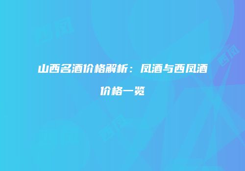 山西名酒价格解析：凤酒与西凤酒价格一览