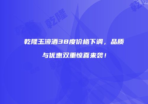 乾隆玉液酒38度价格下调，品质与优惠双重惊喜来袭！