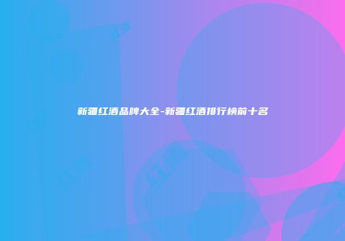 新疆红酒品牌大全-新疆红酒排行榜前十名