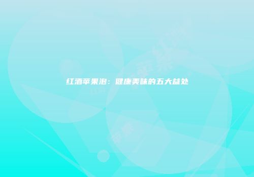 红酒苹果泡：健康美味的五大益处