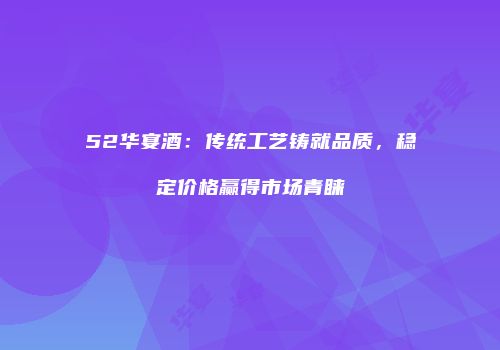 52华宴酒：传统工艺铸就品质，稳定价格赢得市场青睐