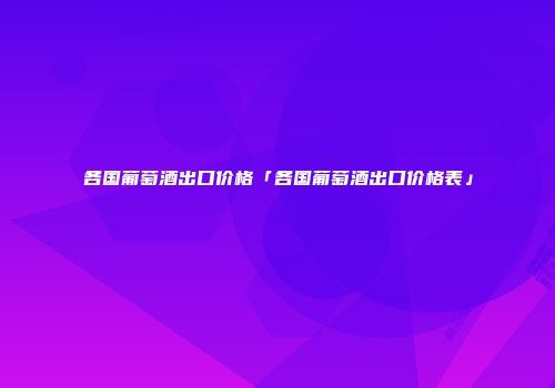 各国葡萄酒出口价格「各国葡萄酒出口价格表」