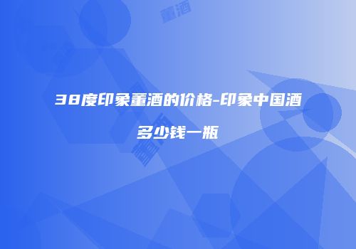 38度印象董酒的价格-印象中国酒多少钱一瓶