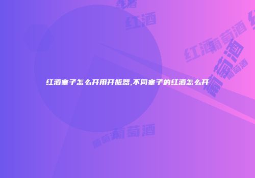 红酒塞子怎么开用开瓶器,不同塞子的红酒怎么开